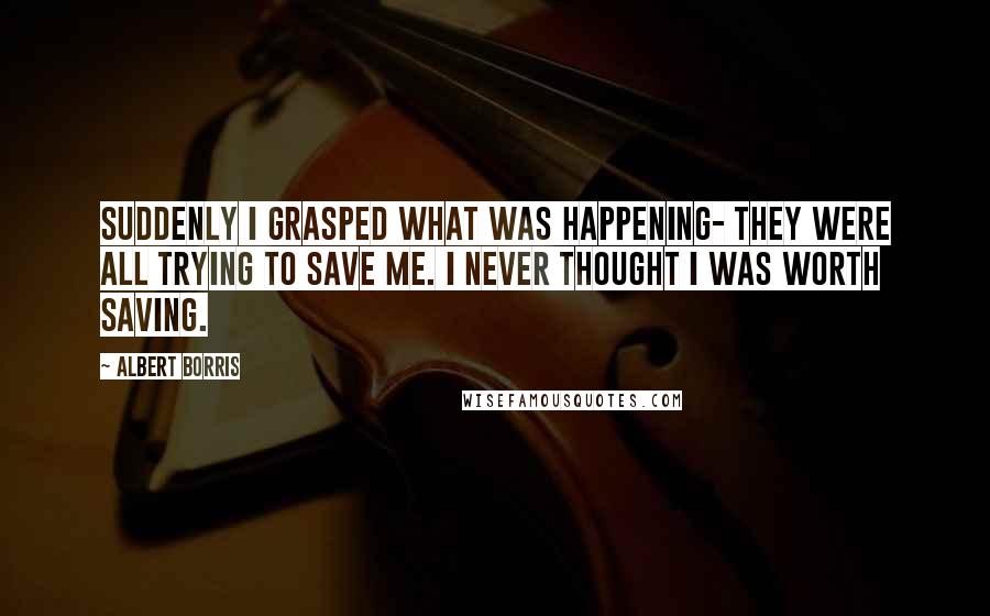 Albert Borris Quotes: Suddenly I grasped what was happening- they were all trying to save me. I never thought I was worth saving.