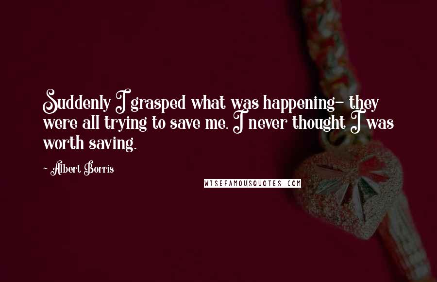 Albert Borris Quotes: Suddenly I grasped what was happening- they were all trying to save me. I never thought I was worth saving.