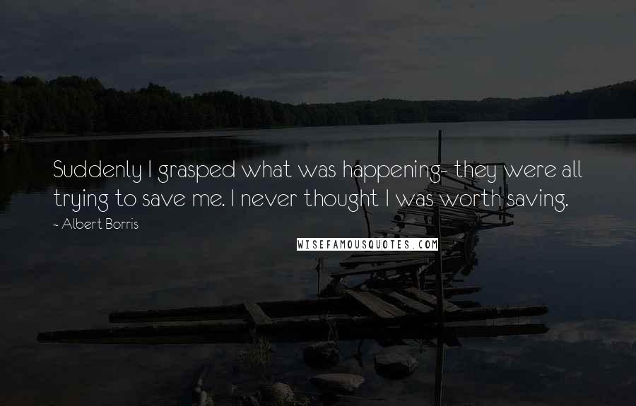 Albert Borris Quotes: Suddenly I grasped what was happening- they were all trying to save me. I never thought I was worth saving.