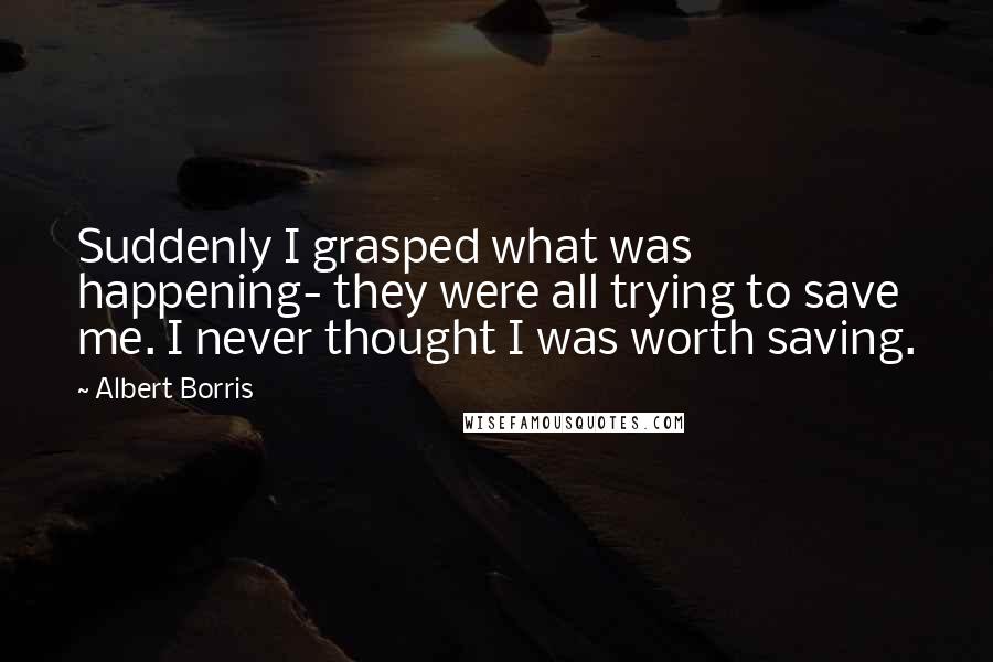 Albert Borris Quotes: Suddenly I grasped what was happening- they were all trying to save me. I never thought I was worth saving.