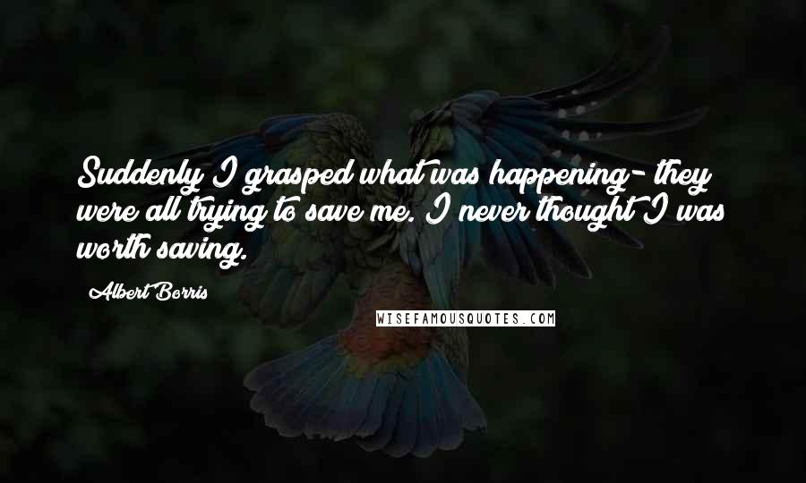 Albert Borris Quotes: Suddenly I grasped what was happening- they were all trying to save me. I never thought I was worth saving.