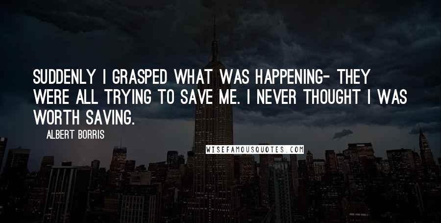 Albert Borris Quotes: Suddenly I grasped what was happening- they were all trying to save me. I never thought I was worth saving.