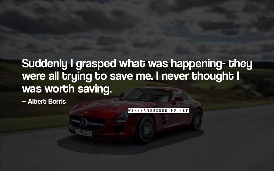 Albert Borris Quotes: Suddenly I grasped what was happening- they were all trying to save me. I never thought I was worth saving.