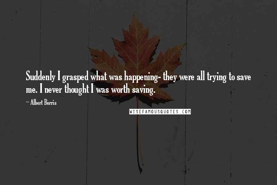 Albert Borris Quotes: Suddenly I grasped what was happening- they were all trying to save me. I never thought I was worth saving.