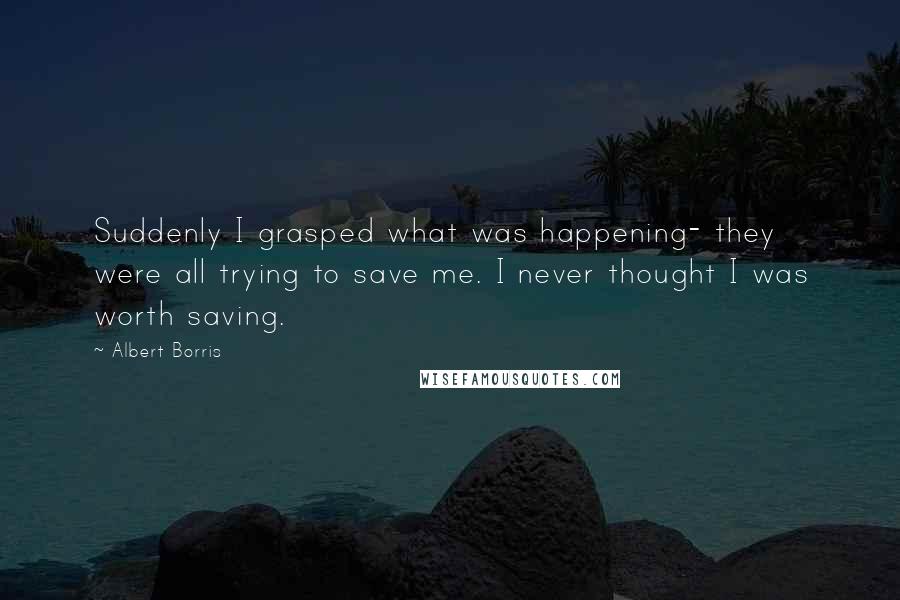 Albert Borris Quotes: Suddenly I grasped what was happening- they were all trying to save me. I never thought I was worth saving.