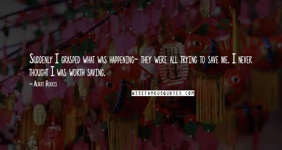 Albert Borris Quotes: Suddenly I grasped what was happening- they were all trying to save me. I never thought I was worth saving.