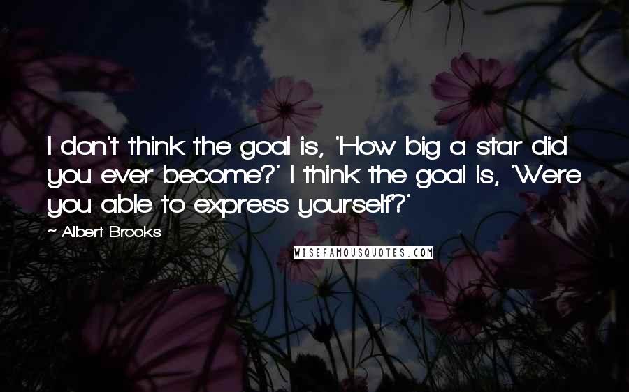 Albert Brooks Quotes: I don't think the goal is, 'How big a star did you ever become?' I think the goal is, 'Were you able to express yourself?'