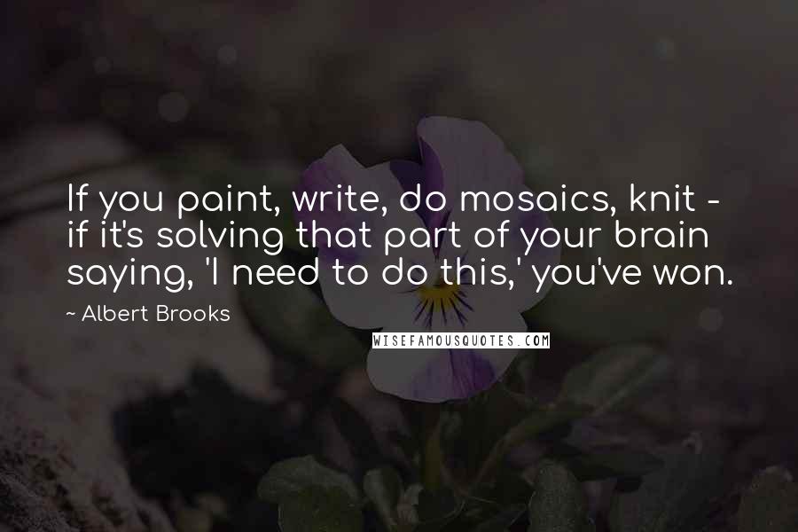 Albert Brooks Quotes: If you paint, write, do mosaics, knit - if it's solving that part of your brain saying, 'I need to do this,' you've won.