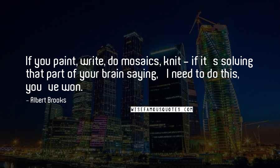 Albert Brooks Quotes: If you paint, write, do mosaics, knit - if it's solving that part of your brain saying, 'I need to do this,' you've won.