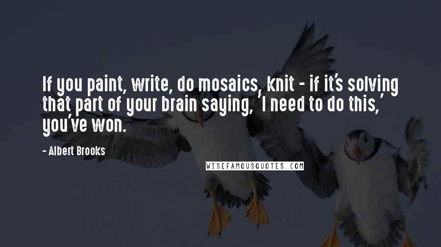 Albert Brooks Quotes: If you paint, write, do mosaics, knit - if it's solving that part of your brain saying, 'I need to do this,' you've won.