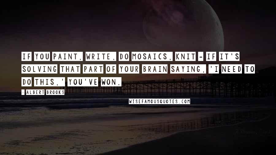 Albert Brooks Quotes: If you paint, write, do mosaics, knit - if it's solving that part of your brain saying, 'I need to do this,' you've won.