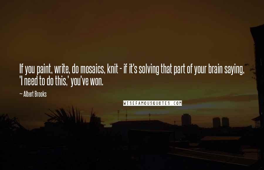 Albert Brooks Quotes: If you paint, write, do mosaics, knit - if it's solving that part of your brain saying, 'I need to do this,' you've won.