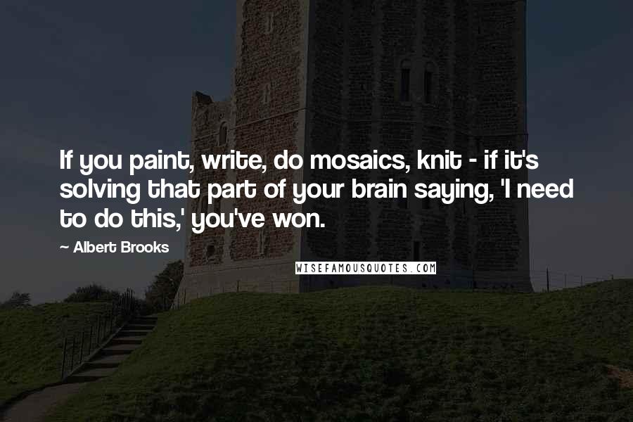 Albert Brooks Quotes: If you paint, write, do mosaics, knit - if it's solving that part of your brain saying, 'I need to do this,' you've won.