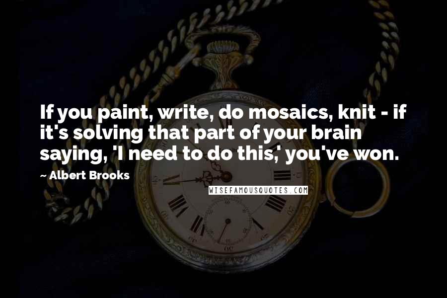 Albert Brooks Quotes: If you paint, write, do mosaics, knit - if it's solving that part of your brain saying, 'I need to do this,' you've won.