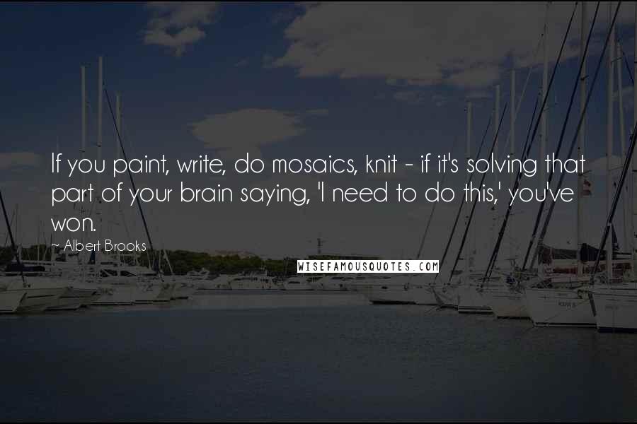 Albert Brooks Quotes: If you paint, write, do mosaics, knit - if it's solving that part of your brain saying, 'I need to do this,' you've won.