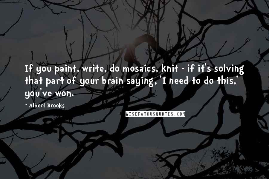 Albert Brooks Quotes: If you paint, write, do mosaics, knit - if it's solving that part of your brain saying, 'I need to do this,' you've won.