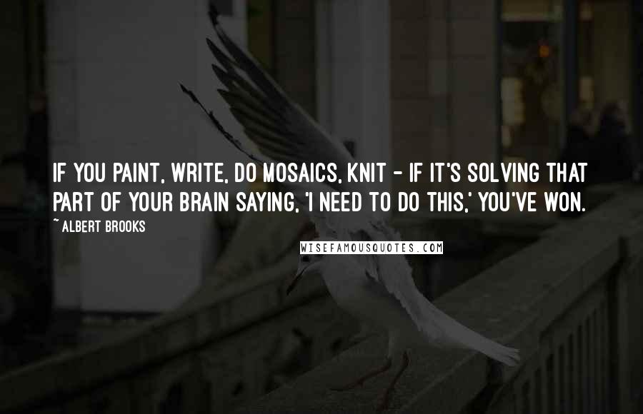 Albert Brooks Quotes: If you paint, write, do mosaics, knit - if it's solving that part of your brain saying, 'I need to do this,' you've won.