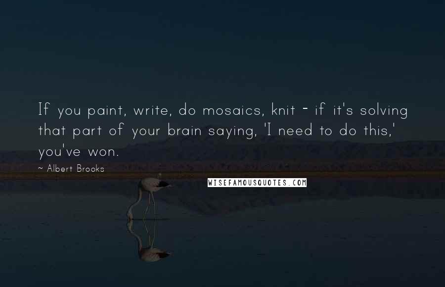Albert Brooks Quotes: If you paint, write, do mosaics, knit - if it's solving that part of your brain saying, 'I need to do this,' you've won.