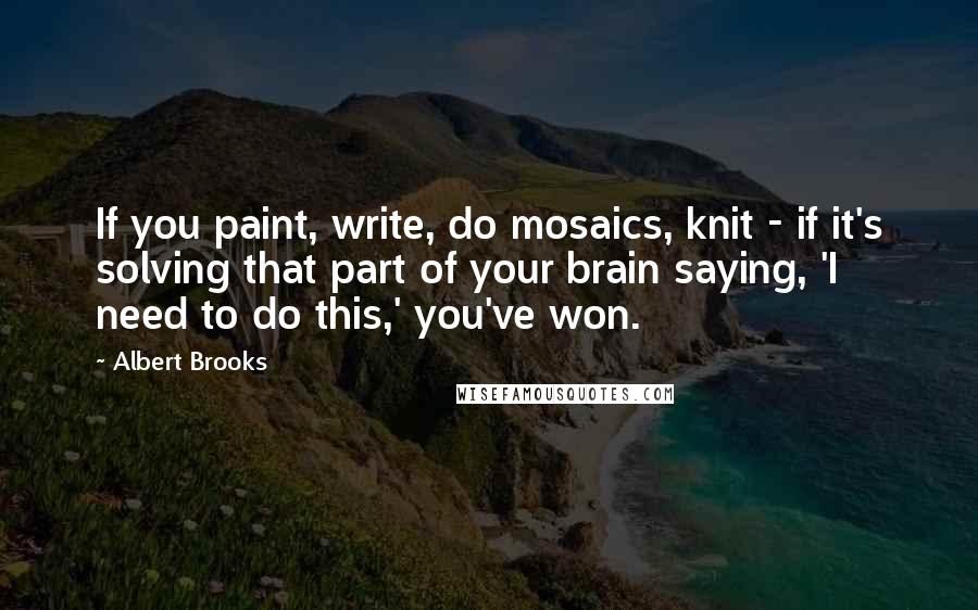 Albert Brooks Quotes: If you paint, write, do mosaics, knit - if it's solving that part of your brain saying, 'I need to do this,' you've won.