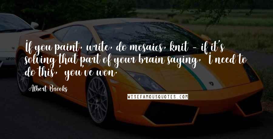 Albert Brooks Quotes: If you paint, write, do mosaics, knit - if it's solving that part of your brain saying, 'I need to do this,' you've won.