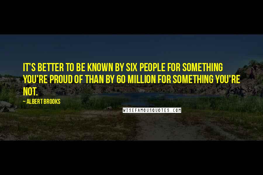 Albert Brooks Quotes: It's better to be known by six people for something you're proud of than by 60 million for something you're not.