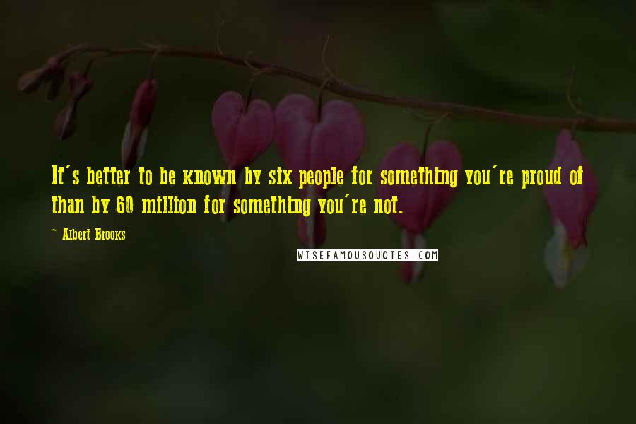 Albert Brooks Quotes: It's better to be known by six people for something you're proud of than by 60 million for something you're not.