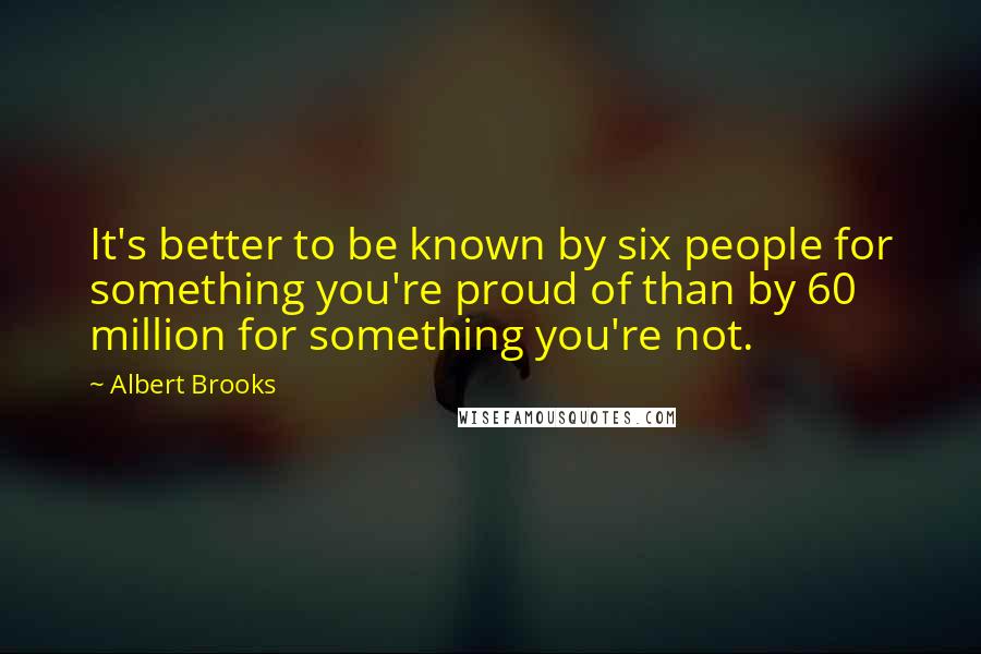 Albert Brooks Quotes: It's better to be known by six people for something you're proud of than by 60 million for something you're not.