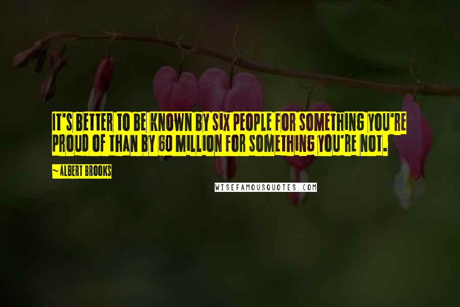 Albert Brooks Quotes: It's better to be known by six people for something you're proud of than by 60 million for something you're not.