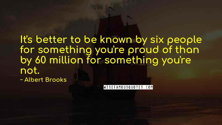 Albert Brooks Quotes: It's better to be known by six people for something you're proud of than by 60 million for something you're not.