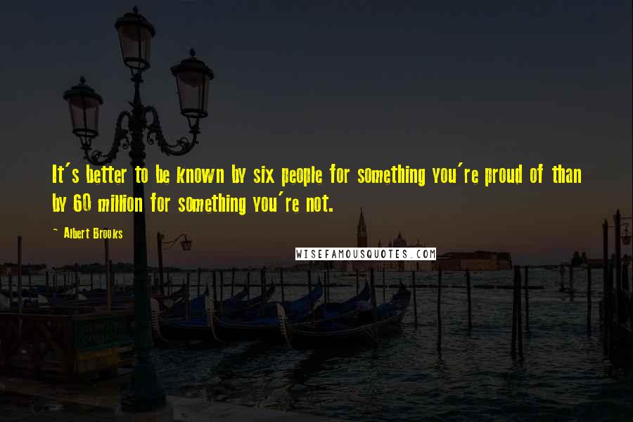 Albert Brooks Quotes: It's better to be known by six people for something you're proud of than by 60 million for something you're not.