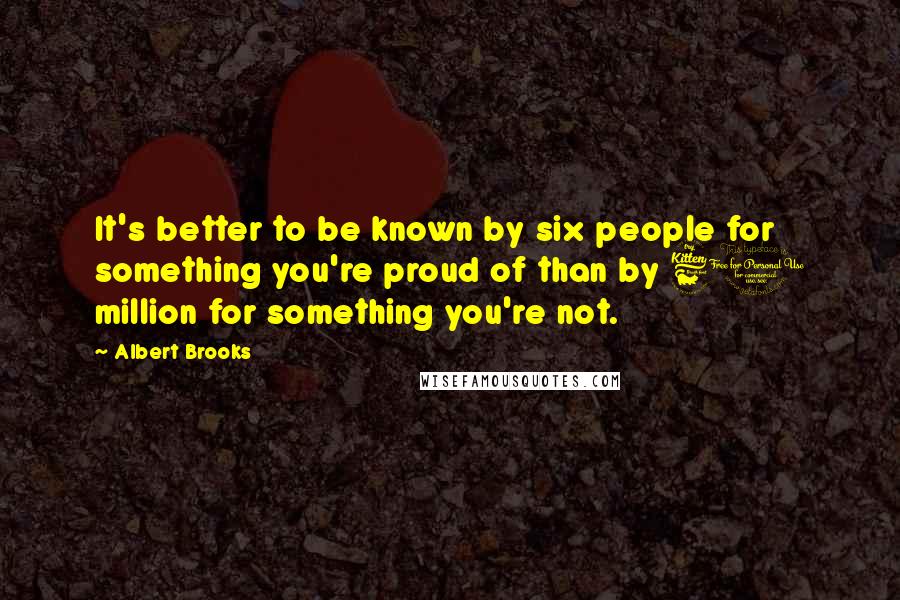 Albert Brooks Quotes: It's better to be known by six people for something you're proud of than by 60 million for something you're not.