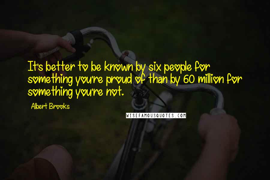 Albert Brooks Quotes: It's better to be known by six people for something you're proud of than by 60 million for something you're not.