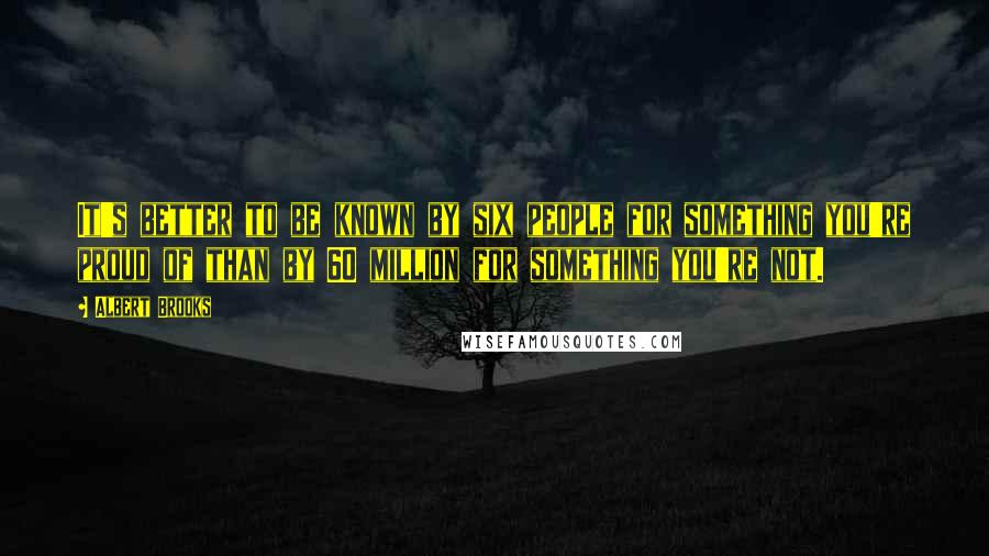 Albert Brooks Quotes: It's better to be known by six people for something you're proud of than by 60 million for something you're not.