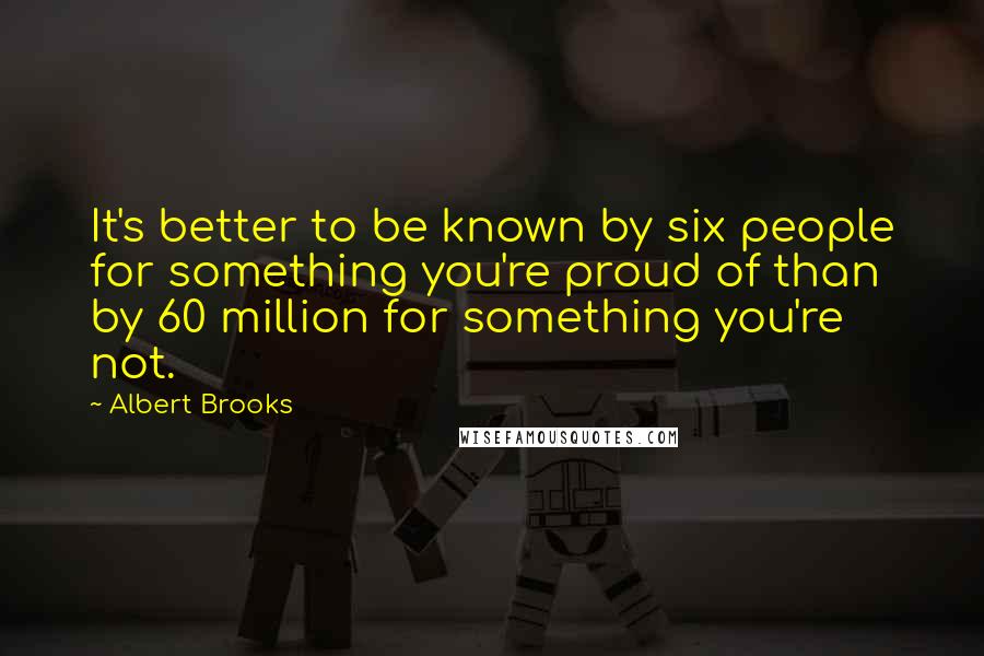 Albert Brooks Quotes: It's better to be known by six people for something you're proud of than by 60 million for something you're not.