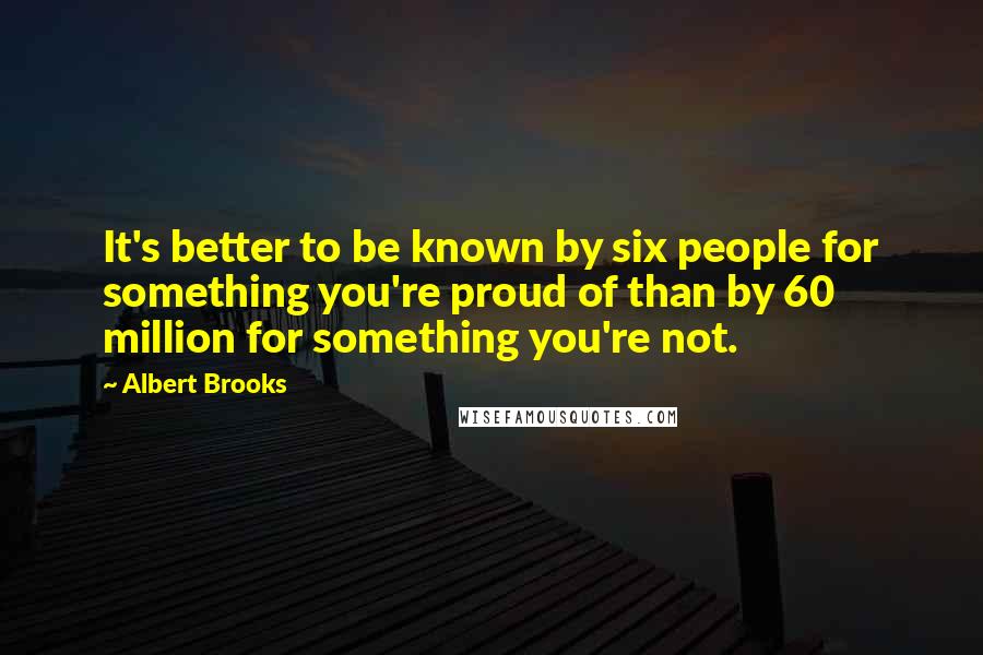 Albert Brooks Quotes: It's better to be known by six people for something you're proud of than by 60 million for something you're not.