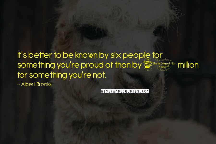 Albert Brooks Quotes: It's better to be known by six people for something you're proud of than by 60 million for something you're not.