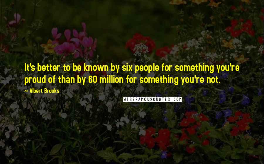 Albert Brooks Quotes: It's better to be known by six people for something you're proud of than by 60 million for something you're not.