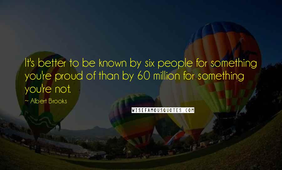 Albert Brooks Quotes: It's better to be known by six people for something you're proud of than by 60 million for something you're not.