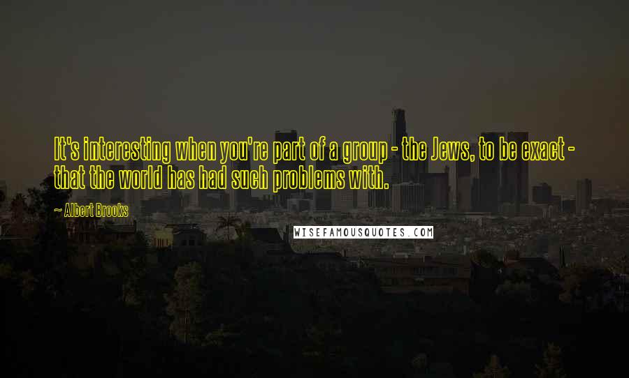 Albert Brooks Quotes: It's interesting when you're part of a group - the Jews, to be exact - that the world has had such problems with.