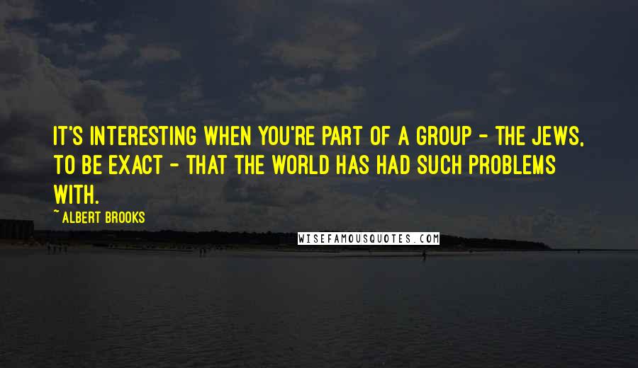 Albert Brooks Quotes: It's interesting when you're part of a group - the Jews, to be exact - that the world has had such problems with.