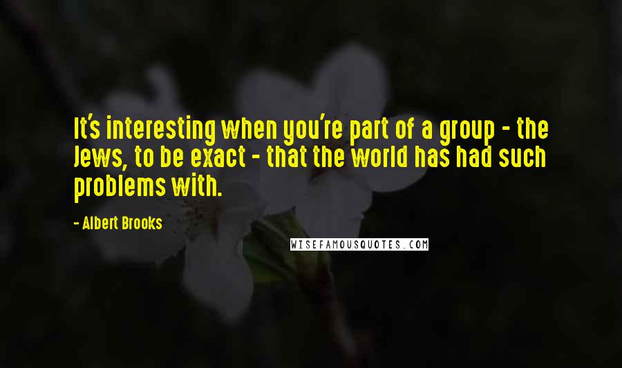 Albert Brooks Quotes: It's interesting when you're part of a group - the Jews, to be exact - that the world has had such problems with.