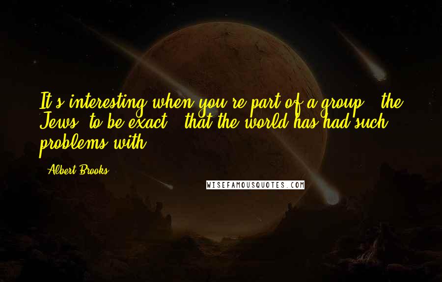 Albert Brooks Quotes: It's interesting when you're part of a group - the Jews, to be exact - that the world has had such problems with.