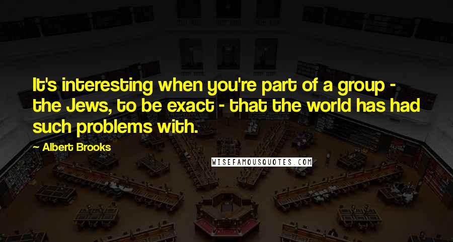 Albert Brooks Quotes: It's interesting when you're part of a group - the Jews, to be exact - that the world has had such problems with.