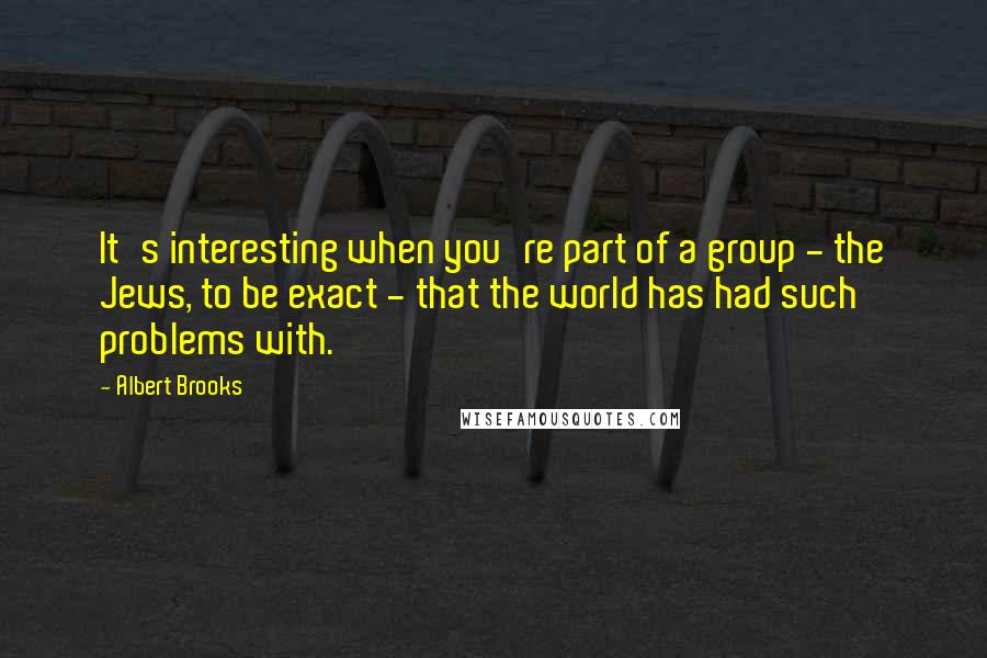 Albert Brooks Quotes: It's interesting when you're part of a group - the Jews, to be exact - that the world has had such problems with.