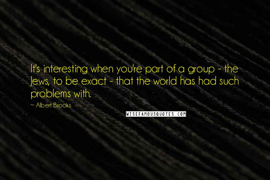 Albert Brooks Quotes: It's interesting when you're part of a group - the Jews, to be exact - that the world has had such problems with.