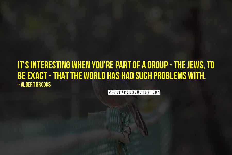 Albert Brooks Quotes: It's interesting when you're part of a group - the Jews, to be exact - that the world has had such problems with.