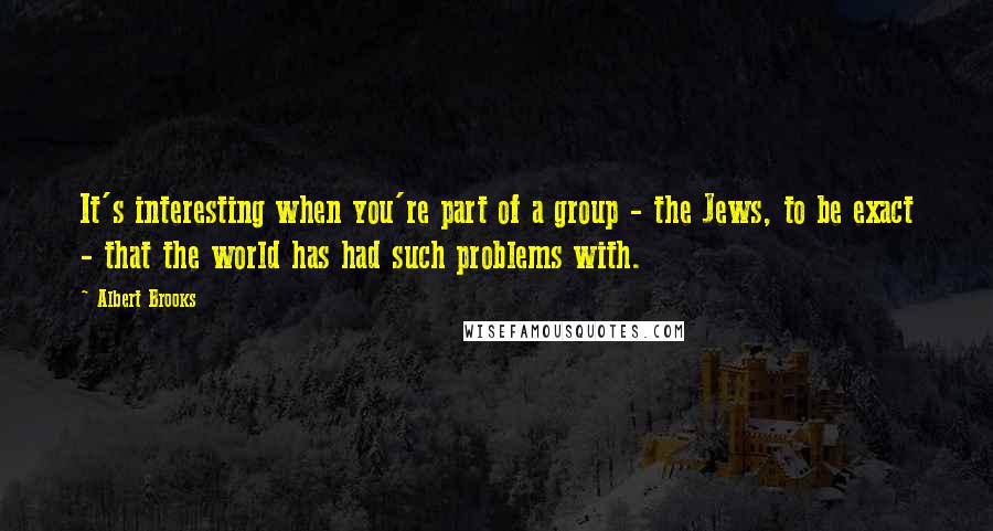 Albert Brooks Quotes: It's interesting when you're part of a group - the Jews, to be exact - that the world has had such problems with.