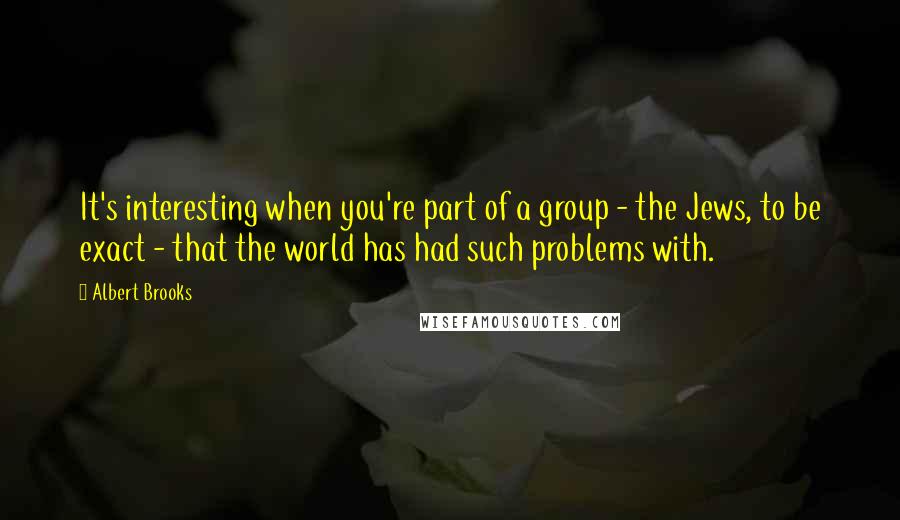 Albert Brooks Quotes: It's interesting when you're part of a group - the Jews, to be exact - that the world has had such problems with.