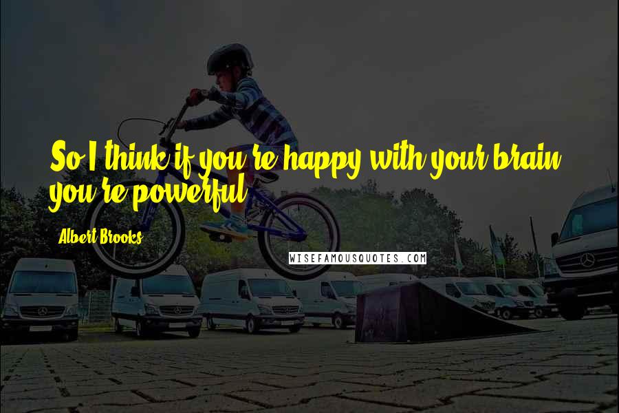 Albert Brooks Quotes: So I think if you're happy with your brain, you're powerful.