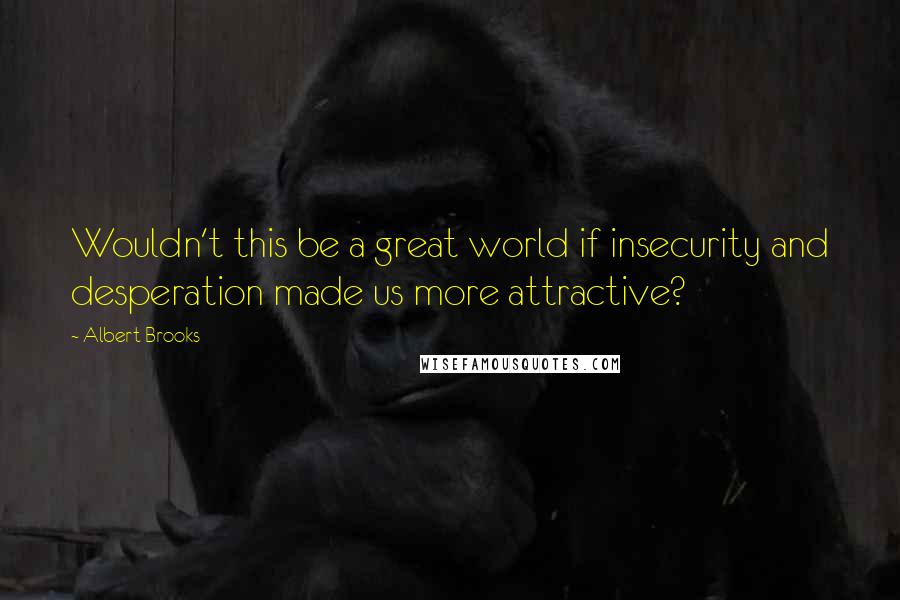 Albert Brooks Quotes: Wouldn't this be a great world if insecurity and desperation made us more attractive?